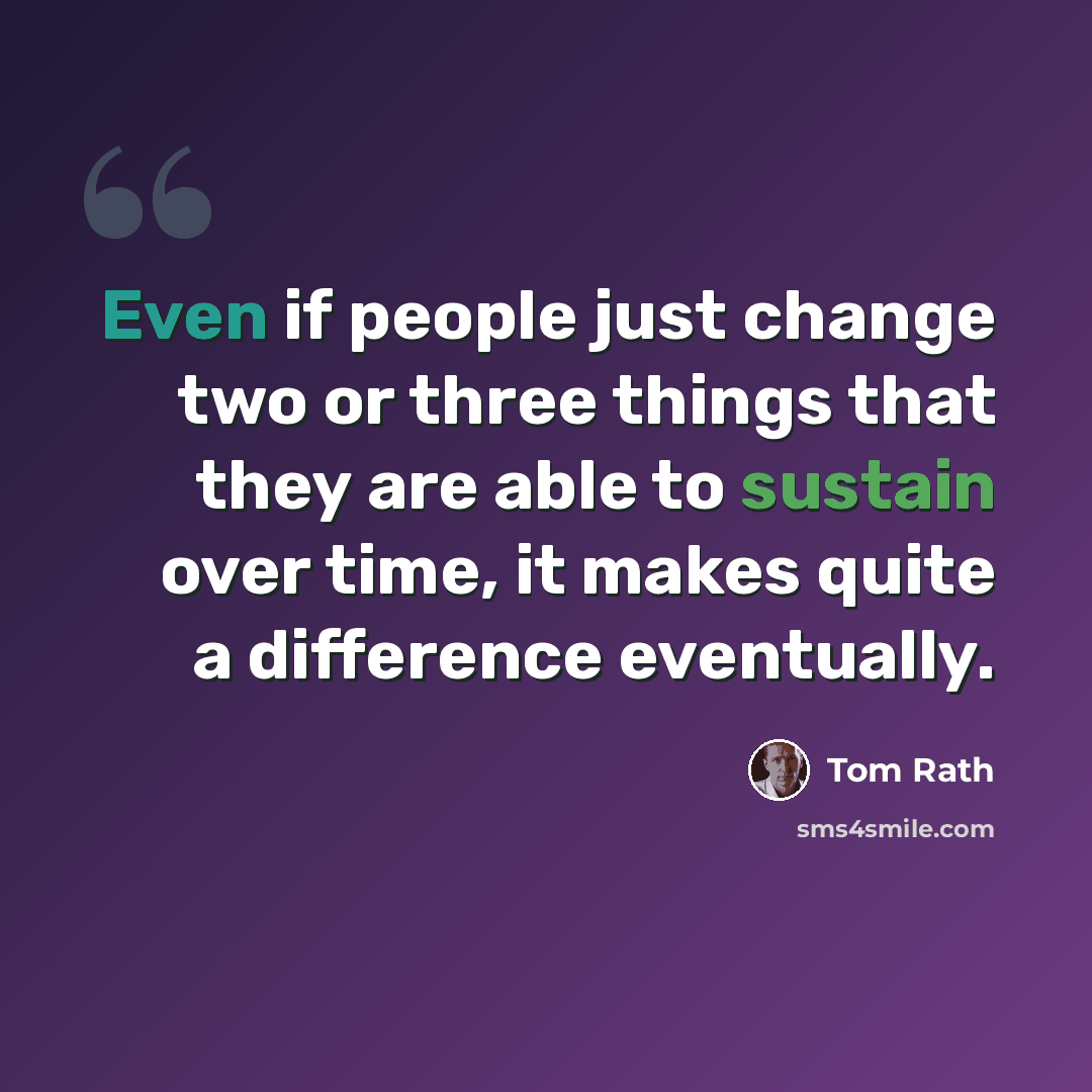“Even if people just change two or three things that they are able to sustain over time, it makes quite a difference eventually.” quote by Tom Rath