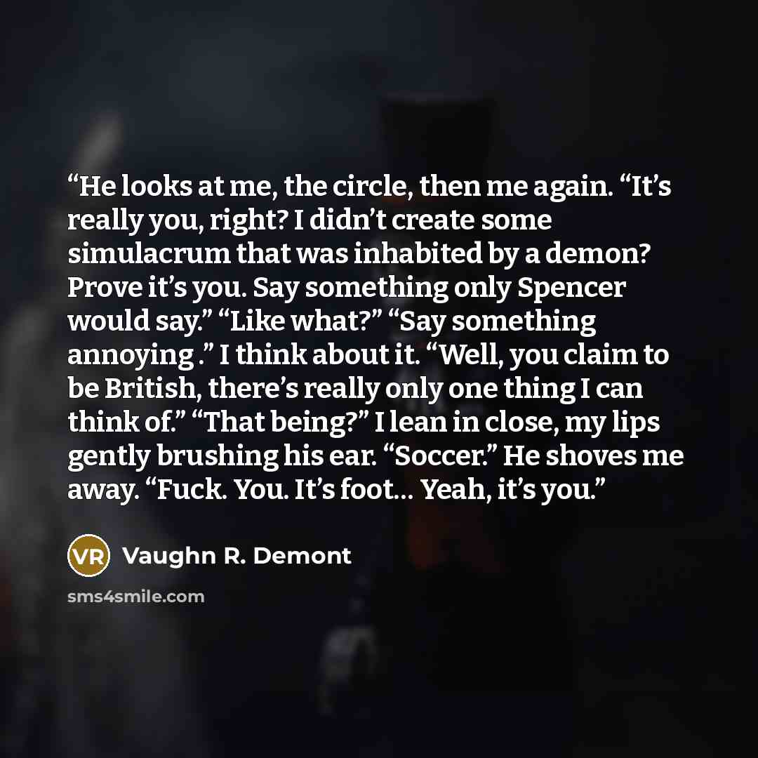 “He looks at me, the circle, then me again. “It’s really you, right? I didn’t create some simulacrum that was inhabited by a demon? Prove it’s you. Say something only Spencer would say.” “Like what?” “Say something annoying .” I think about it. “Well, you claim to be British, there’s really only…” quote by Vaughn R. Demont