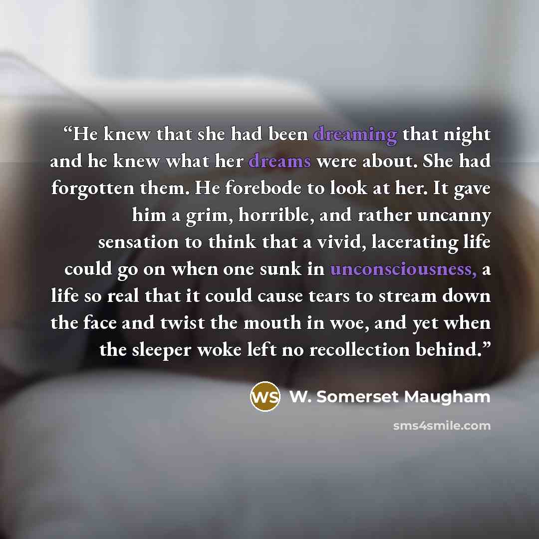 “He knew that she had been dreaming that night and he knew what her dreams were about. She had forgotten them. He forebode to look at her. It gave him a grim, horrible, and rather uncanny sensation to think that a vivid, lacerating life could go on when one sunk in unconsciousness, a life so real…” quote by W. Somerset Maugham