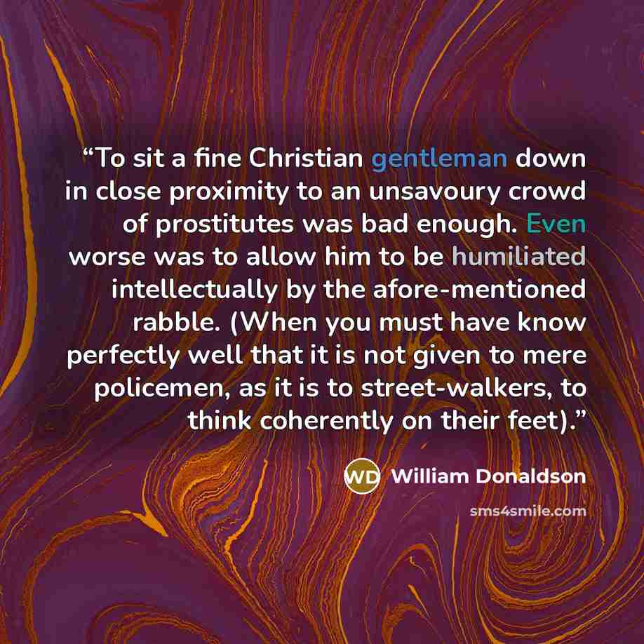 “To sit a fine Christian gentleman down in close proximity to an unsavoury crowd of prostitutes was bad enough. Even worse was to allow him to be humiliated intellectually by the afore-mentioned rabble. (When you must have know perfectly well that it is not given to mere policemen, as it is to…” quote by William Donaldson