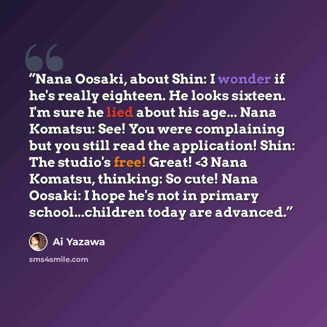 ““Nana Oosaki, about Shin: I wonder if he's really eighteen. He looks sixteen. I'm sure he lied about his age... Nana Komatsu: See! You were complaining but you still read the application! Shin: The studio's free! Great!” quote by Ai Yazawa