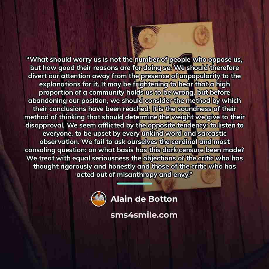 “What should worry us is not the number of people who oppose us, but how good their reasons are for doing so. We should therefore divert our attention away from the presence of unpopularity to the explanations for it. It may be frightening to hear that a high proportion of a community holds us to…” quote by Alain de Botton