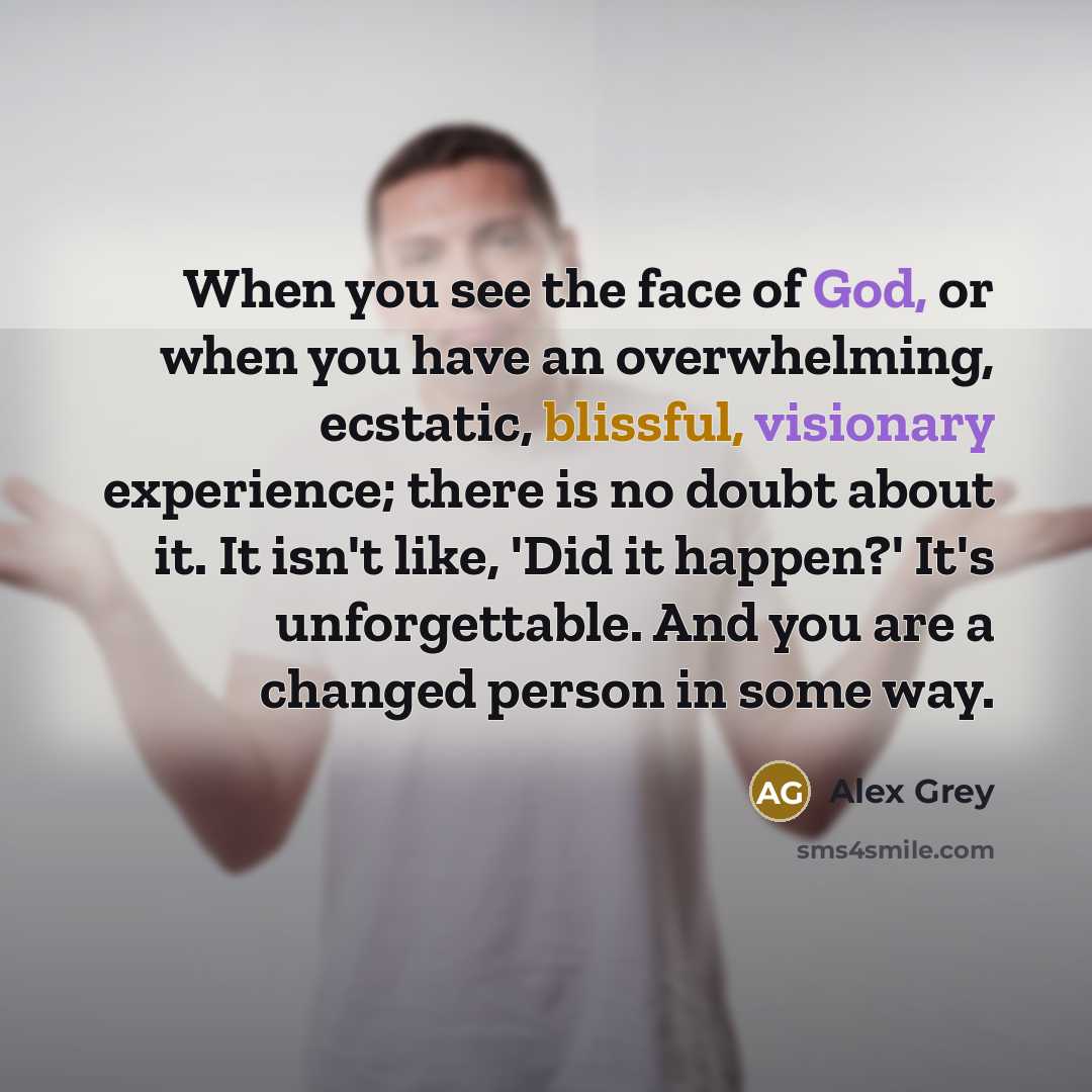 “When you see the face of God, or when you have an overwhelming, ecstatic, blissful, visionary experience; there is no doubt about it. It isn't like, 'Did it happen?' It's unforgettable. And you are a changed person in some way.” quote by Alex Grey