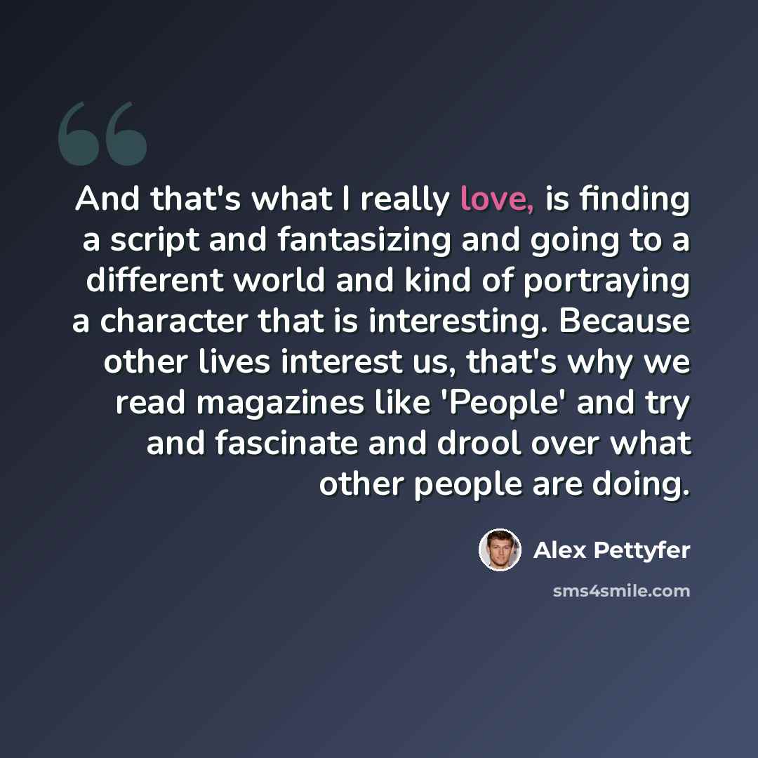 “And that's what I really love, is finding a script and fantasizing and going to a different world and kind of portraying a character that is interesting. Because other lives interest us, that's why we read magazines like 'People' and try and fascinate and drool over what other people are doing.” quote by Alex Pettyfer