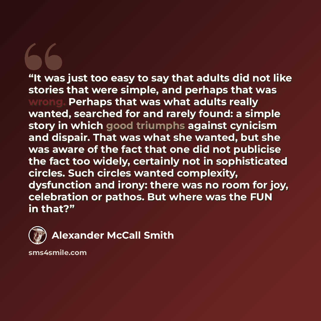 “It was just too easy to say that adults did not like stories that were simple, and perhaps that was wrong. Perhaps that was what adults really wanted, searched for and rarely found: a simple story in which good triumphs against cynicism and dispair. That was what she wanted, but she was aware of…” quote by Alexander McCall Smith