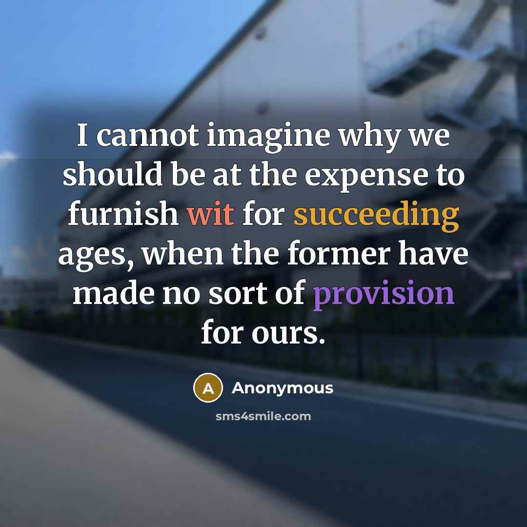 “I cannot imagine why we should be at the expense to furnish wit for succeeding ages, when the former have made no sort of provision for ours.” quote by Anonymous