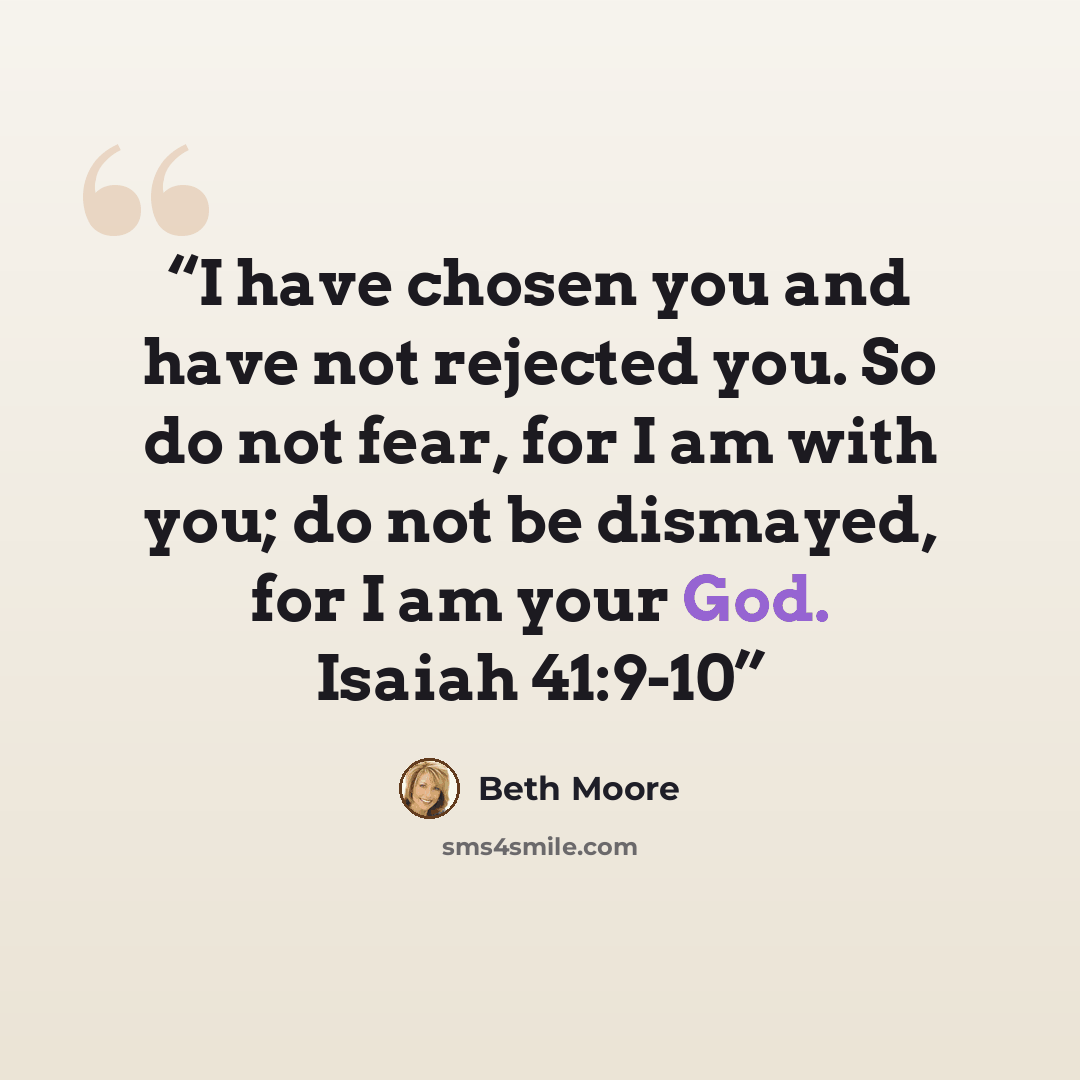 “I have chosen you and have not rejected you. So do not fear, for I am with you; do not be dismayed, for I am your God. Isaiah 41:9-10” quote by Beth Moore
