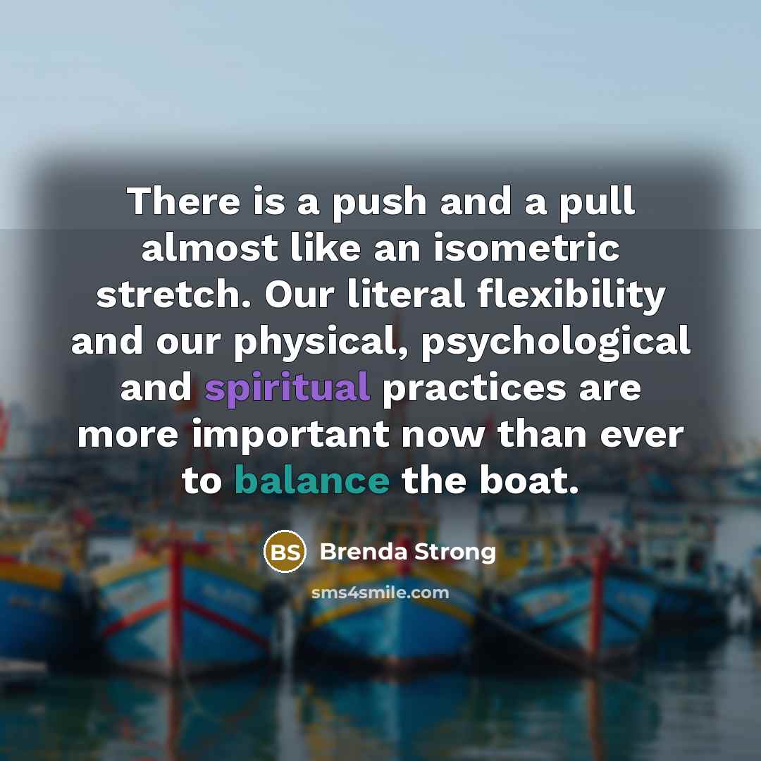 “There is a push and a pull almost like an isometric stretch. Our literal flexibility and our physical, psychological and spiritual practices are more important now than ever to balance the boat.” quote by Brenda Strong