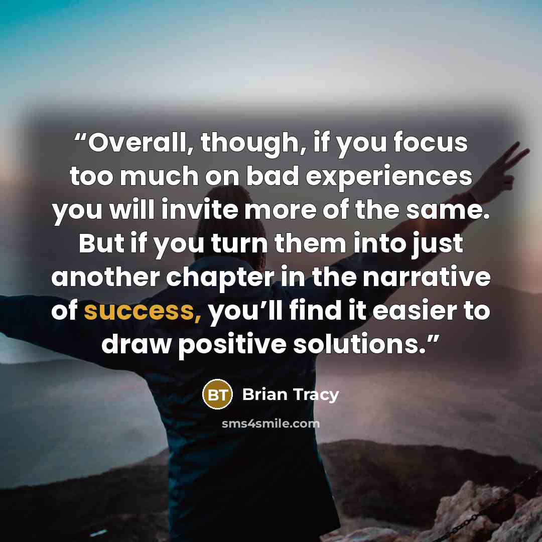 “Overall, though, if you focus too much on bad experiences you will invite more of the same. But if you turn them into just another chapter in the narrative of success, you’ll find it easier to draw positive solutions.” quote by Brian Tracy