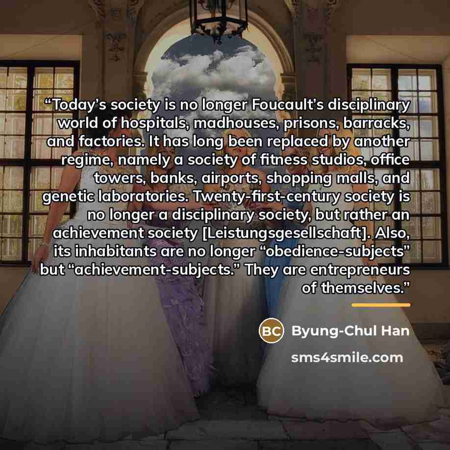 “Today’s society is no longer Foucault’s disciplinary world of hospitals, madhouses, prisons, barracks, and factories. It has long been replaced by another regime, namely a society of fitness studios, office towers, banks, airports, shopping malls, and genetic laboratories. Twenty-first-century…” quote by Byung-Chul Han