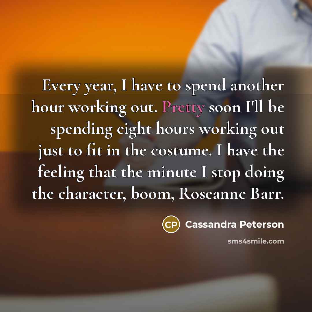 “Every year, I have to spend another hour working out. Pretty soon I'll be spending eight hours working out just to fit in the costume. I have the feeling that the minute I stop doing the character, boom, Roseanne Barr.” quote by Cassandra Peterson