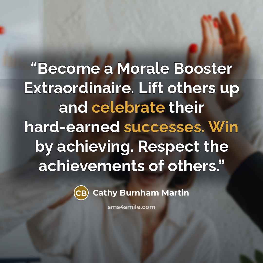 “Become a Morale Booster Extraordinaire. Lift others up and celebrate their hard-earned successes. Win by achieving. Respect the achievements of others.” quote by Cathy Burnham Martin