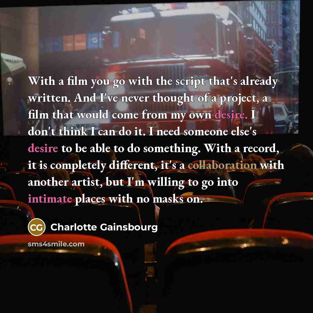 “With a film you go with the script that's already written. And I've never thought of a project, a film that would come from my own desire. I don't think I can do it. I need someone else's desire to be able to do something. With a record, it is completely different, it's a collaboration with…” quote by Charlotte Gainsbourg