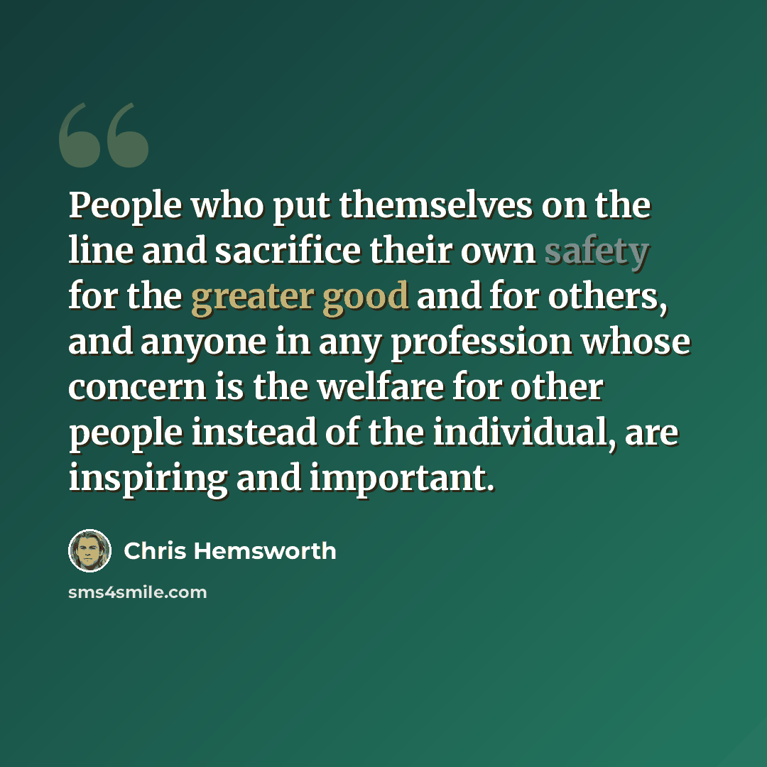 “People who put themselves on the line and sacrifice their own safety for the greater good and for others, and anyone in any profession whose concern is the welfare for other people instead of the individual, are inspiring and important.” quote by Chris Hemsworth