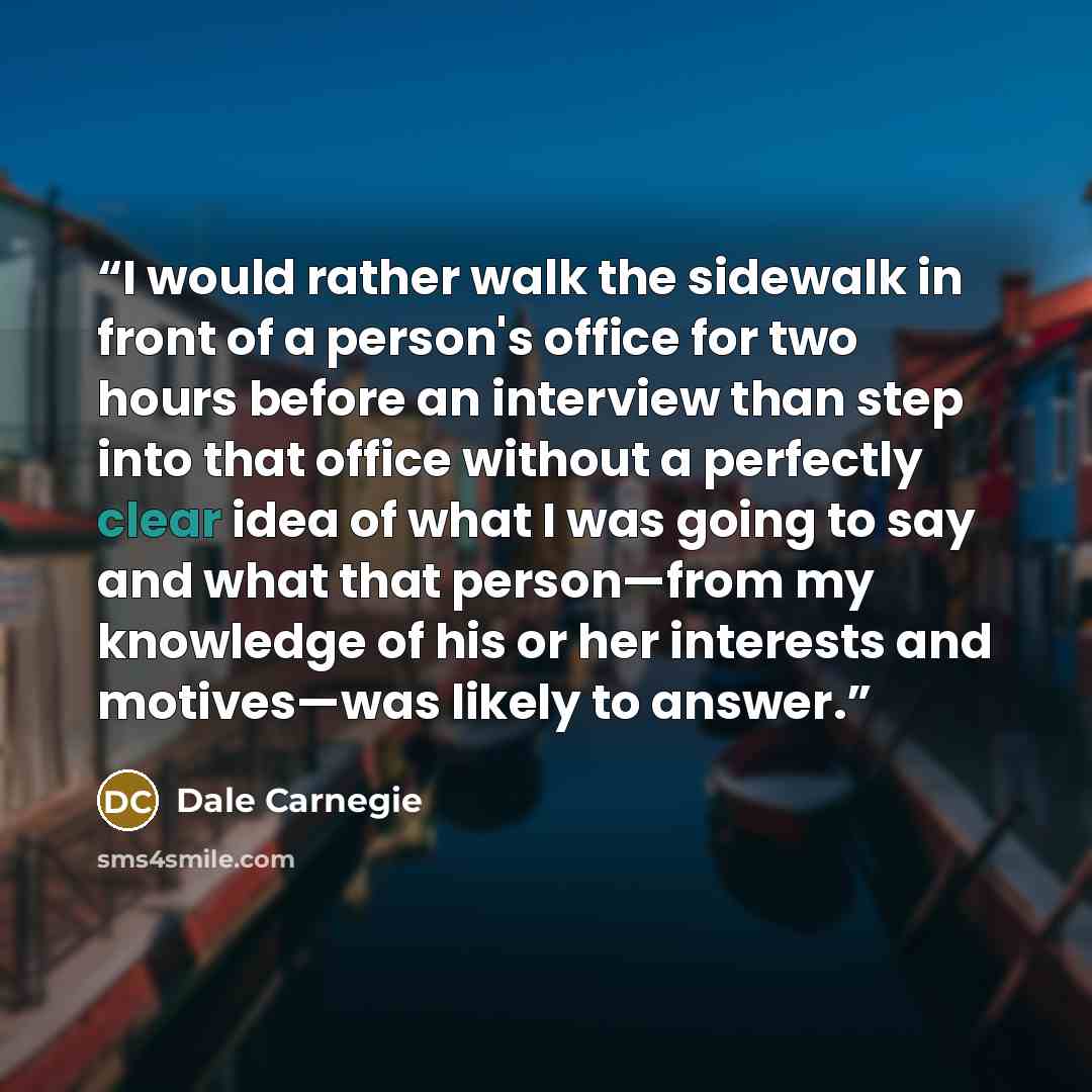 “I would rather walk the sidewalk in front of a person's office for two hours before an interview than step into that office without a perfectly clear idea of what I was going to say and what that person—from my knowledge of his or her interests and motives—was likely to answer.” quote by Dale Carnegie