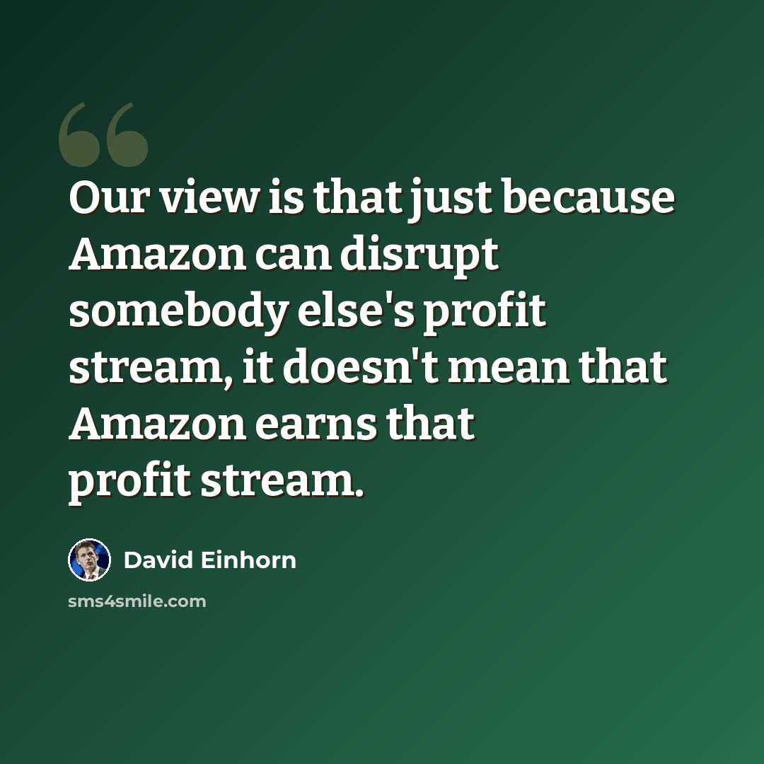 “Our view is that just because Amazon can disrupt somebody else's profit stream, it doesn't mean that Amazon earns that profit stream.” quote by David Einhorn