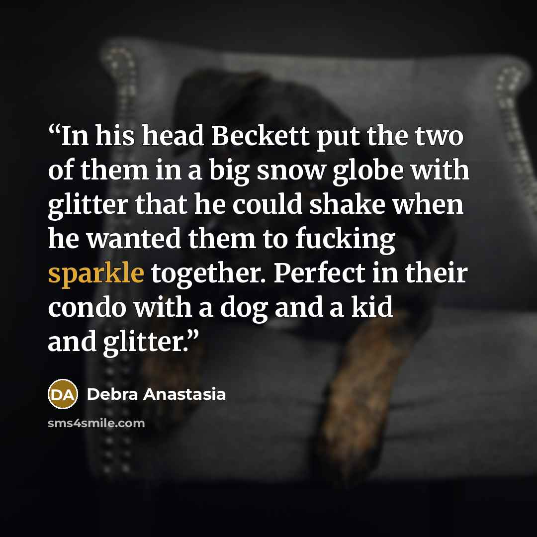“In his head Beckett put the two of them in a big snow globe with glitter that he could shake when he wanted them to fucking sparkle together. Perfect in their condo with a dog and a kid and glitter.” quote by Debra Anastasia