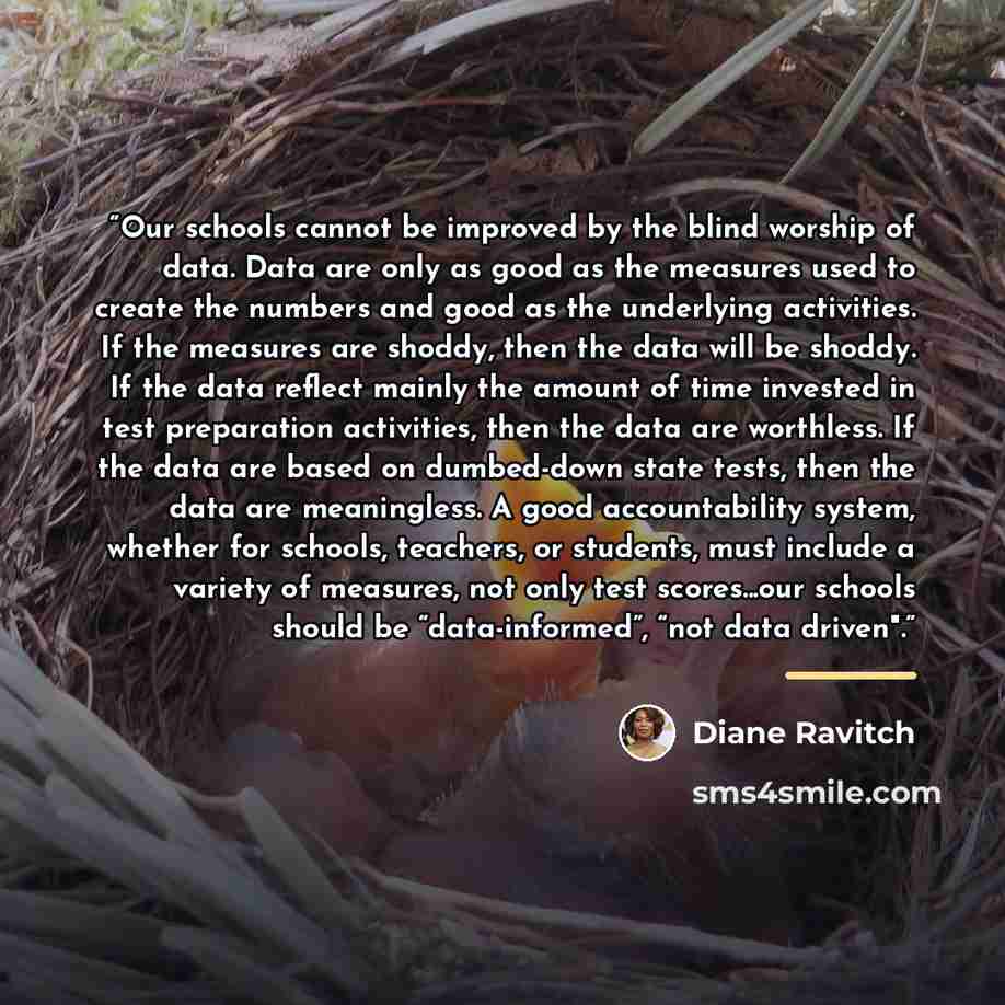“Our schools cannot be improved by the blind worship of data. Data are only as good as the measures used to create the numbers and good as the underlying activities. If the measures are shoddy, then the data will be shoddy. If the data reflect mainly the amount of time invested in test preparation…” quote by Diane Ravitch