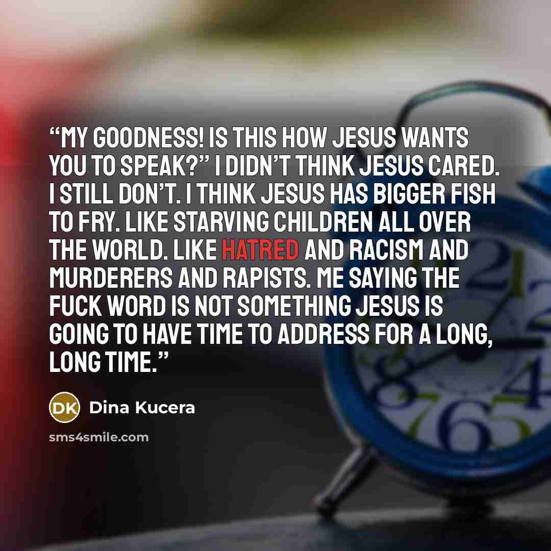 “My goodness! Is this how Jesus wants you to speak?” I didn’t think Jesus cared. I still don’t. I think Jesus has bigger fish to fry. Like starving children all over the world. Like hatred and racism and murderers and rapists. Me saying the fuck word is not something Jesus is going to have time to…” quote by Dina Kucera