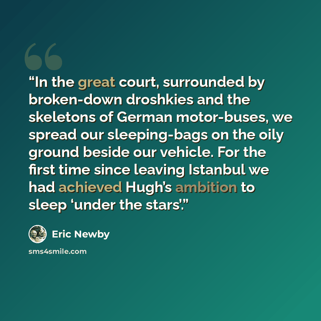“In the great court, surrounded by broken-down droshkies and the skeletons of German motor-buses, we spread our sleeping-bags on the oily ground beside our vehicle. For the first time since leaving Istanbul we had achieved Hugh’s ambition to sleep ‘under the stars’.” quote by Eric Newby