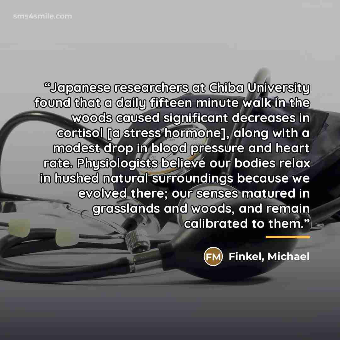 “Japanese researchers at Chiba University found that a daily fifteen minute walk in the woods caused significant decreases in cortisol [a stress hormone], along with a modest drop in blood pressure and heart rate. Physiologists believe our bodies relax in hushed natural surroundings because we…” quote by Anonymous