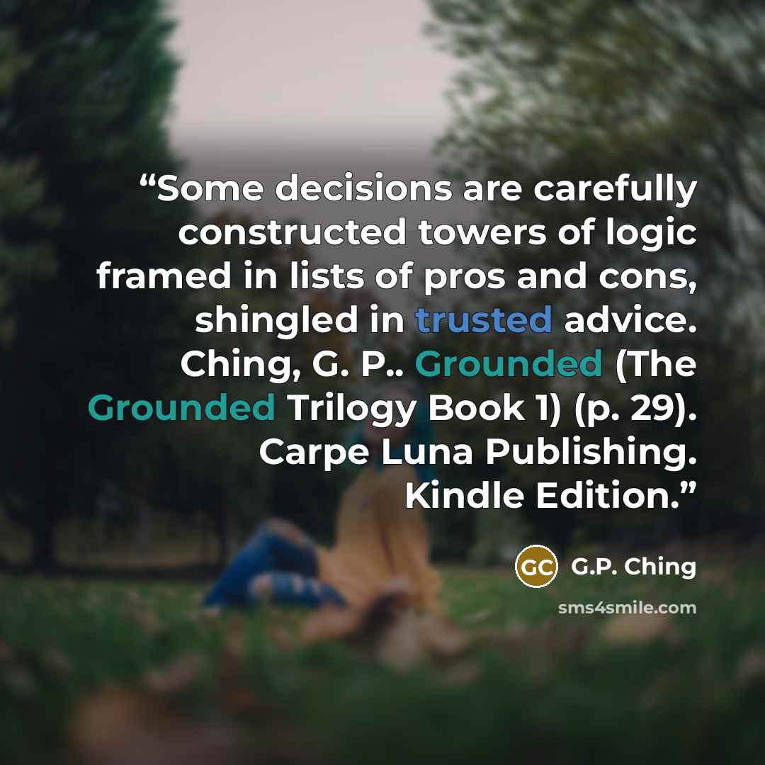 “Some decisions are carefully constructed towers of logic framed in lists of pros and cons, shingled in trusted advice. Ching, G. P.. Grounded (The Grounded Trilogy Book 1) (p. 29). Carpe Luna Publishing. Kindle Edition.” quote by G.P. Ching