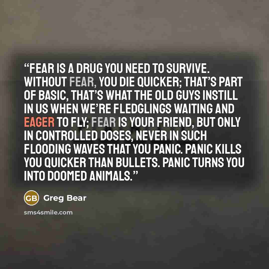 “Fear is a drug you need to survive. Without fear, you die quicker; that’s part of basic, that’s what the old guys instill in us when we’re fledglings waiting and eager to fly; fear is your friend, but only in controlled doses, never in such flooding waves that you panic. Panic kills you quicker…” quote by Greg Bear