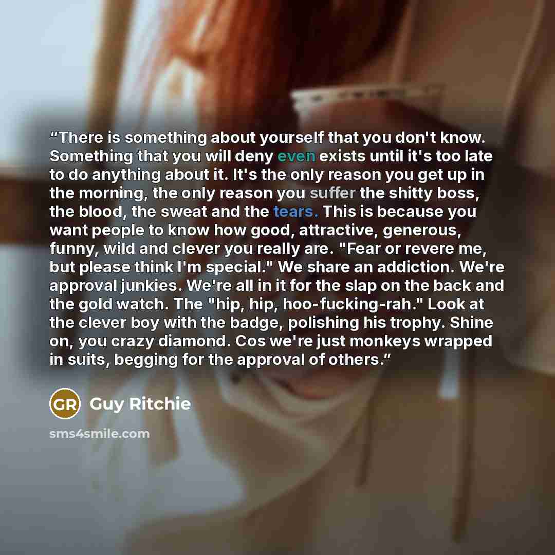 “There is something about yourself that you don't know. Something that you will deny even exists until it's too late to do anything about it. It's the only reason you get up in the morning, the only reason you suffer the shitty boss, the blood, the sweat and the tears. This is because you want…” quote by Guy Ritchie