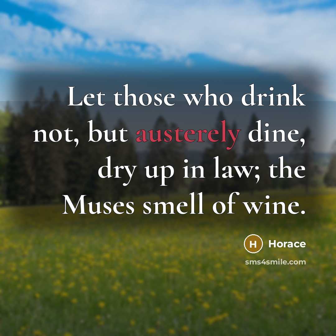 “Let those who drink not, but austerely dine, dry up in law; the Muses smell of wine.” quote by Horace