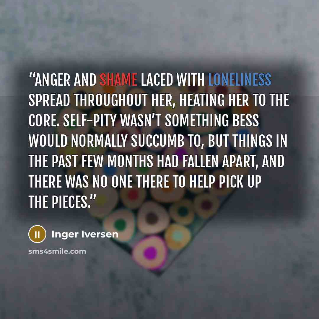 “Anger and shame laced with loneliness spread throughout her, heating her to the core. Self-pity wasn’t something Bess would normally succumb to, but things in the past few months had fallen apart, and there was no one there to help pick up the pieces.” quote by Inger Iversen