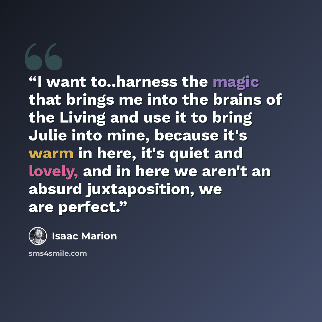 “I want to..harness the magic that brings me into the brains of the Living and use it to bring Julie into mine, because it's warm in here, it's quiet and lovely, and in here we aren't an absurd juxtaposition, we are perfect.” quote by Isaac Marion