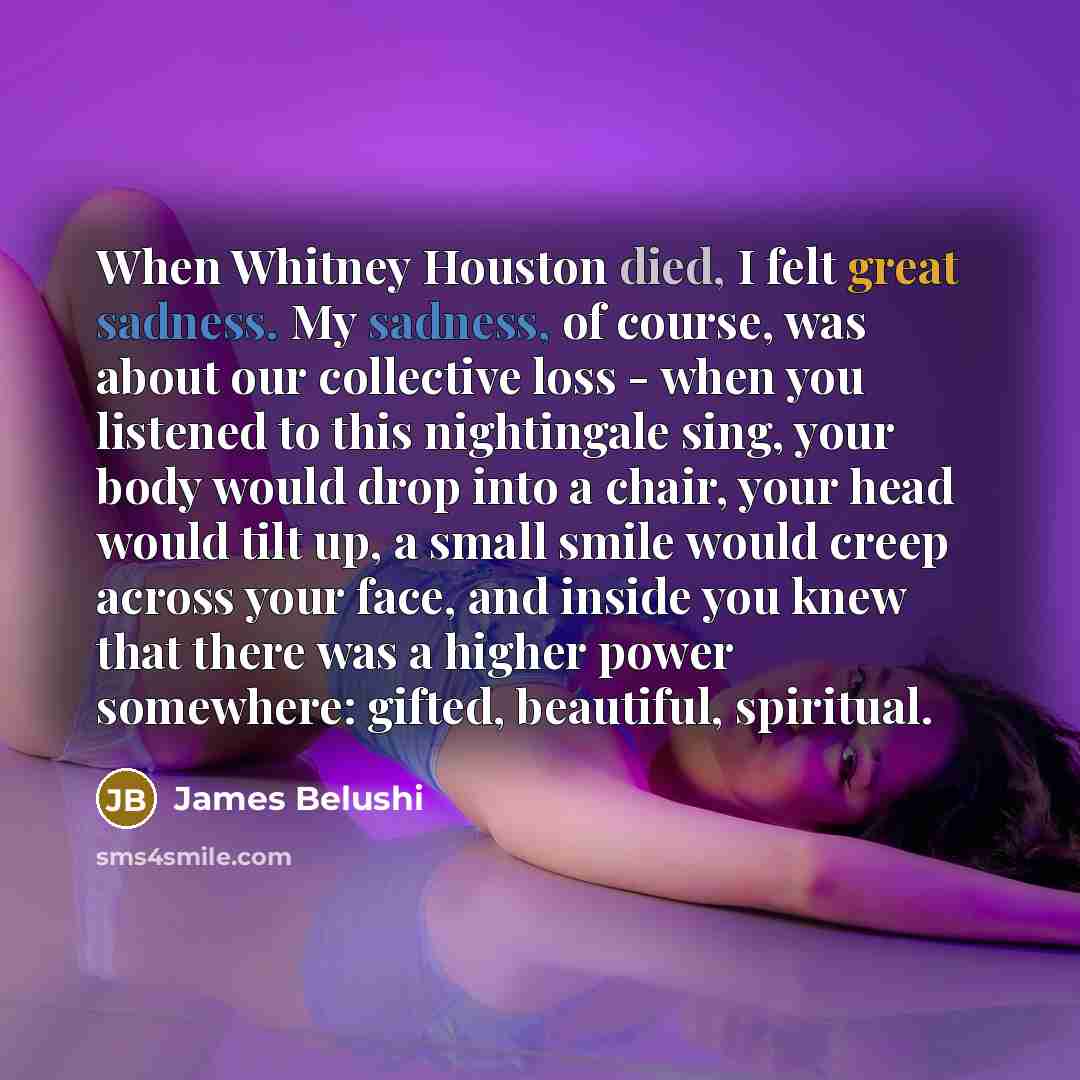 “When Whitney Houston died, I felt great sadness. My sadness, of course, was about our collective loss - when you listened to this nightingale sing, your body would drop into a chair, your head would tilt up, a small smile would creep across your face, and inside you knew that there was a higher…” quote by James Belushi