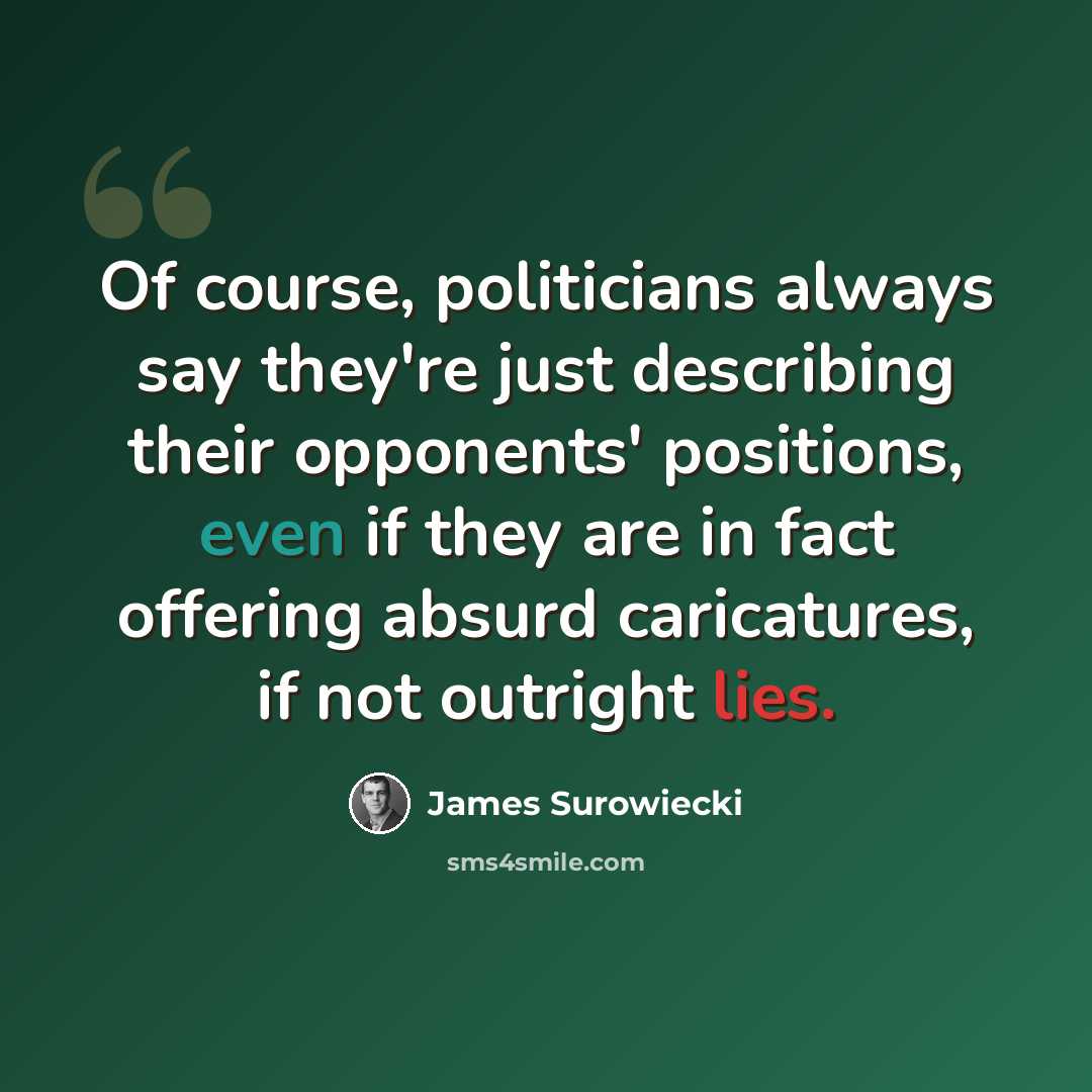 “Of course, politicians always say they're just describing their opponents' positions, even if they are in fact offering absurd caricatures, if not outright lies.” quote by James Surowiecki