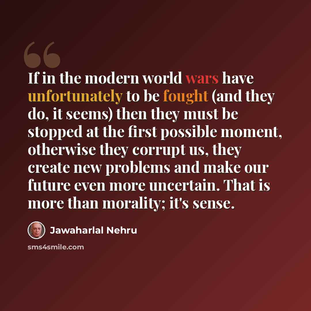 “If in the modern world wars have unfortunately to be fought (and they do, it seems) then they must be stopped at the first possible moment, otherwise they corrupt us, they create new problems and make our future even more uncertain. That is more than morality; it's sense.” quote by Jawaharlal Nehru
