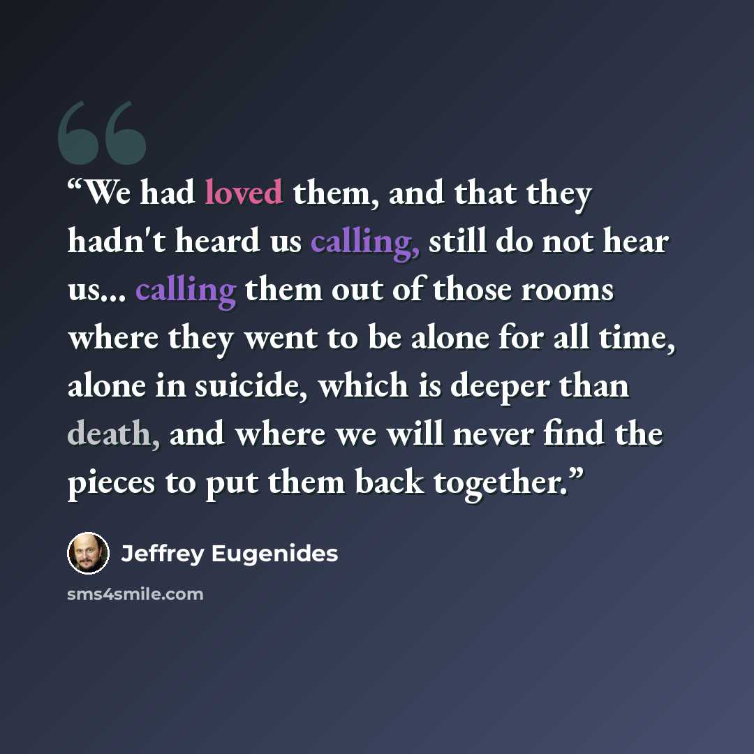 “We had loved them, and that they hadn't heard us calling, still do not hear us... calling them out of those rooms where they went to be alone for all time, alone in suicide, which is deeper than death, and where we will never find the pieces to put them back together.” quote by Jeffrey Eugenides