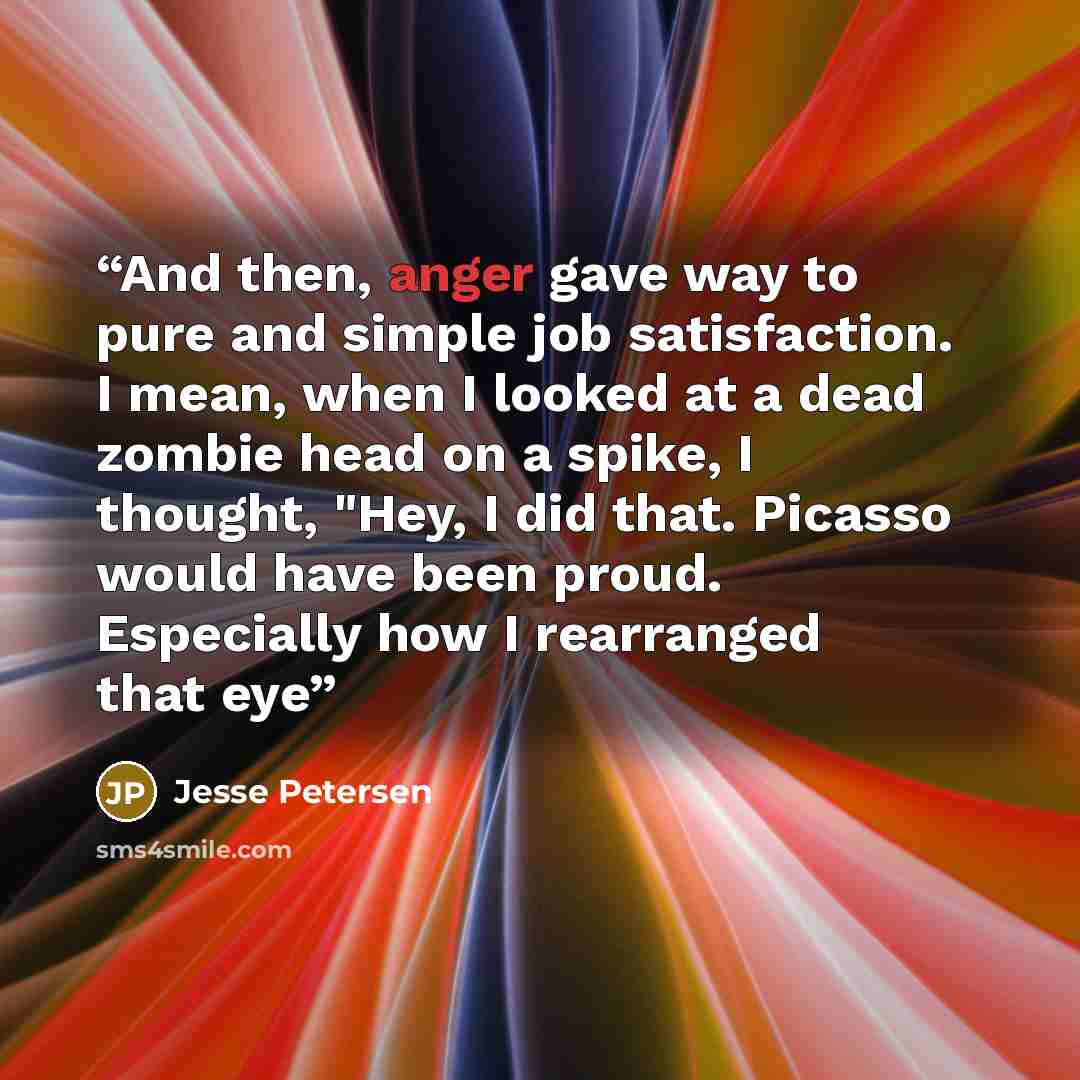 “And then, anger gave way to pure and simple job satisfaction. I mean, when I looked at a dead zombie head on a spike, I thought, "Hey, I did that. Picasso would have been proud. Especially how I rearranged that eye” quote by Jesse Petersen