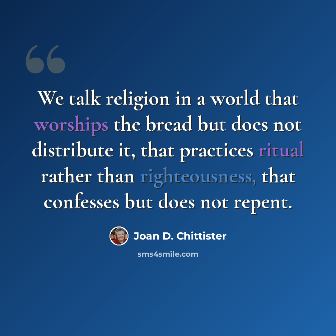“We talk religion in a world that worships the bread but does not distribute it, that practices ritual rather than righteousness, that confesses but does not repent.” quote by Joan D. Chittister