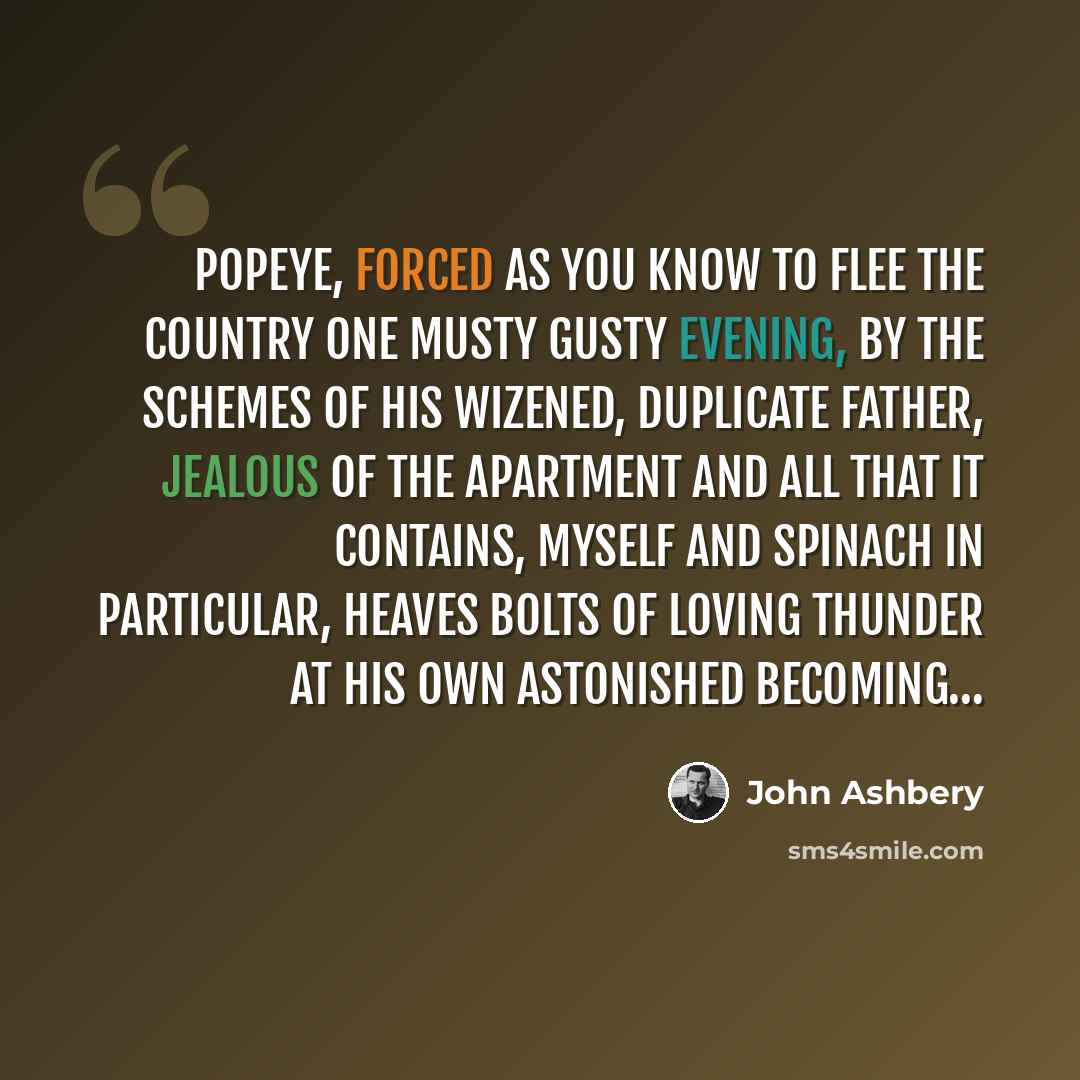 “Popeye, forced as you know to flee the country One musty gusty evening, by the schemes of his wizened, duplicate father, jealous of the apartment And all that it contains, myself and spinach In particular, heaves bolts of loving thunder At his own astonished becoming…” quote by John Ashbery
