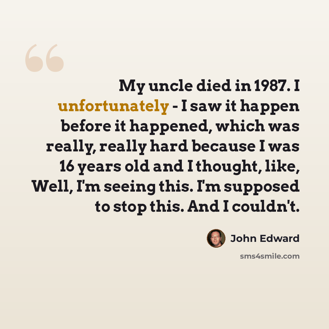 “My uncle died in 1987. I unfortunately - I saw it happen before it happened, which was really, really hard because I was 16 years old and I thought, like, Well, I'm seeing this. I'm supposed to stop this. And I couldn't.” quote by John Edward