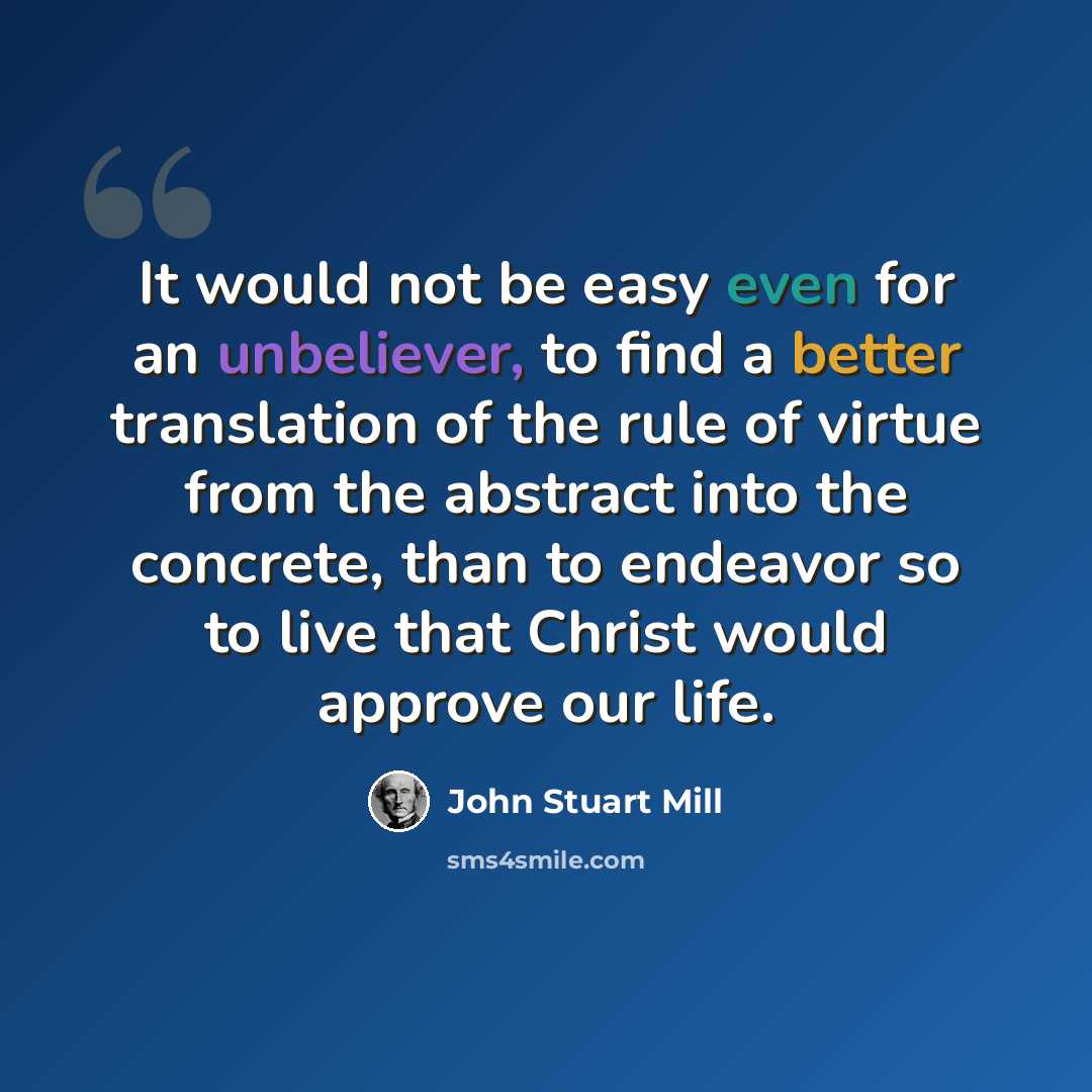 “It would not be easy even for an unbeliever, to find a better translation of the rule of virtue from the abstract into the concrete, than to endeavor so to live that Christ would approve our life.” quote by John Stuart Mill