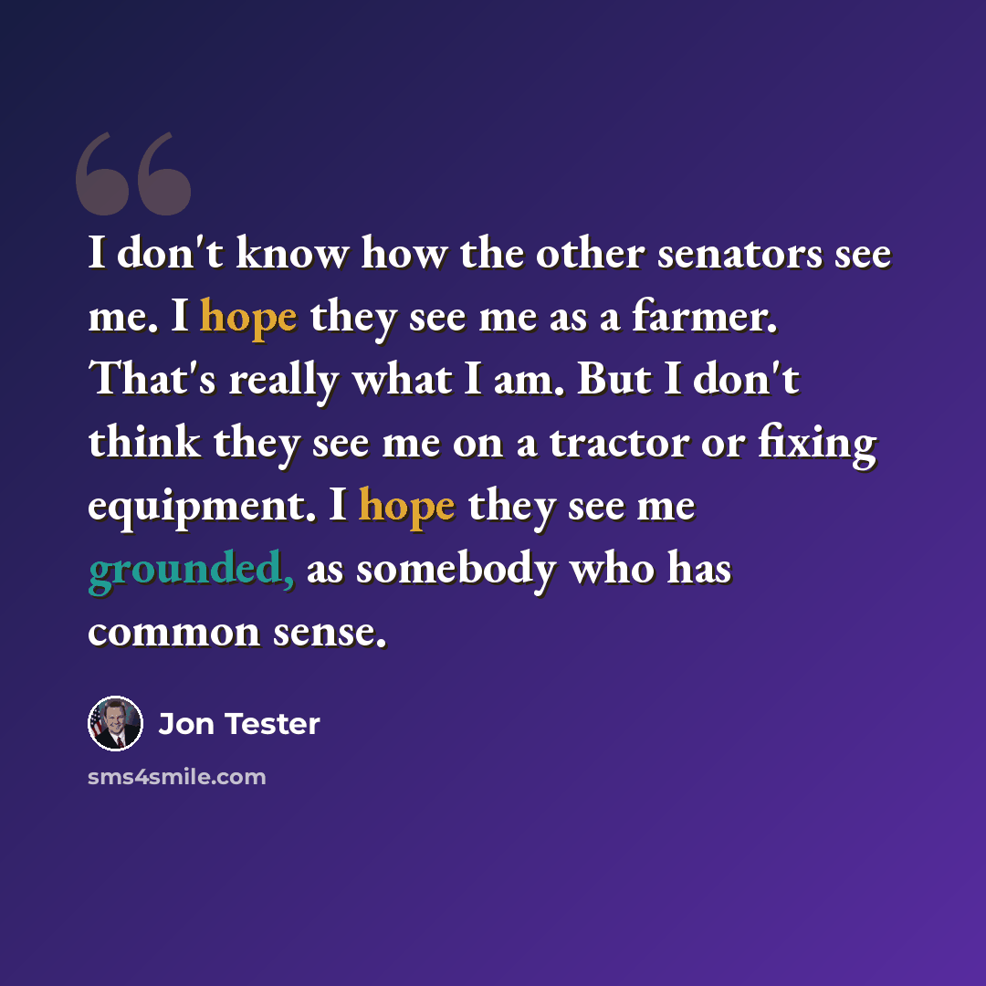 “I don't know how the other senators see me. I hope they see me as a farmer. That's really what I am. But I don't think they see me on a tractor or fixing equipment. I hope they see me grounded, as somebody who has common sense.” quote by Jon Tester