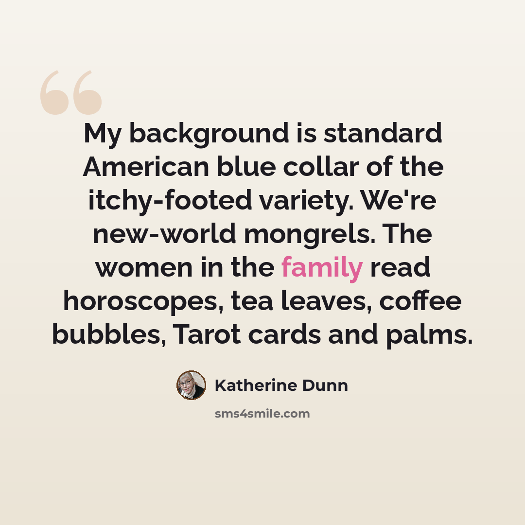 “My background is standard American blue collar of the itchy-footed variety. We're new-world mongrels. The women in the family read horoscopes, tea leaves, coffee bubbles, Tarot cards and palms.” quote by Katherine Dunn