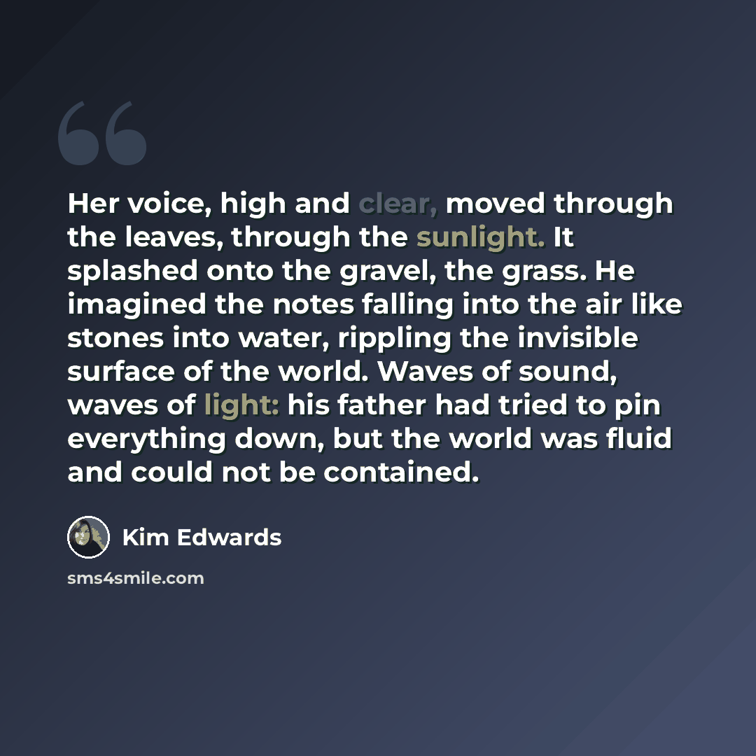 “Her voice, high and clear, moved through the leaves, through the sunlight. It splashed onto the gravel, the grass. He imagined the notes falling into the air like stones into water, rippling the invisible surface of the world. Waves of sound, waves of light: his father had tried to pin everything…” quote by Kim Edwards