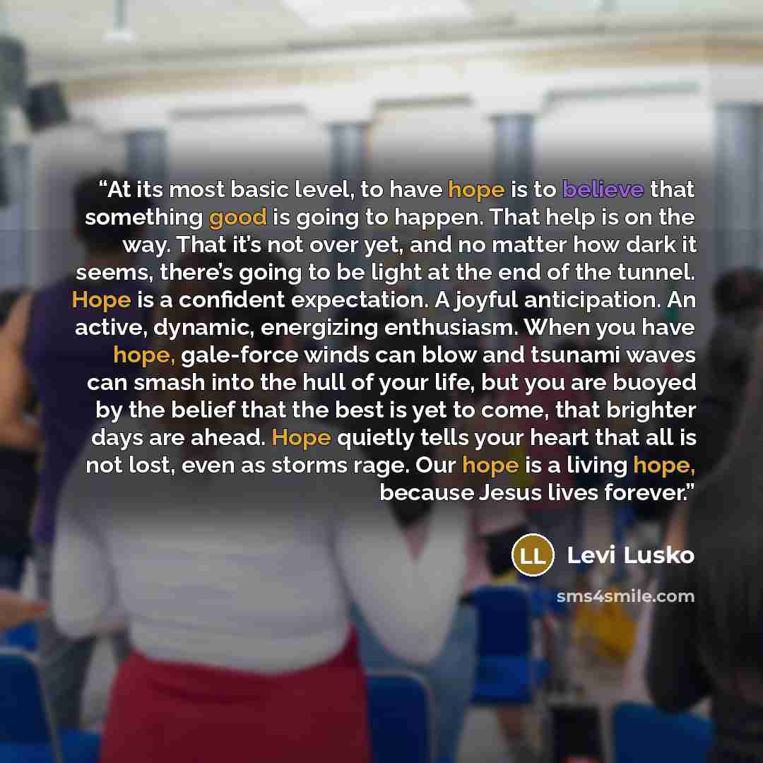 “At its most basic level, to have hope is to believe that something good is going to happen. That help is on the way. That it’s not over yet, and no matter how dark it seems, there’s going to be light at the end of the tunnel. Hope is a confident expectation. A joyful anticipation. An active…” quote by Levi Lusko