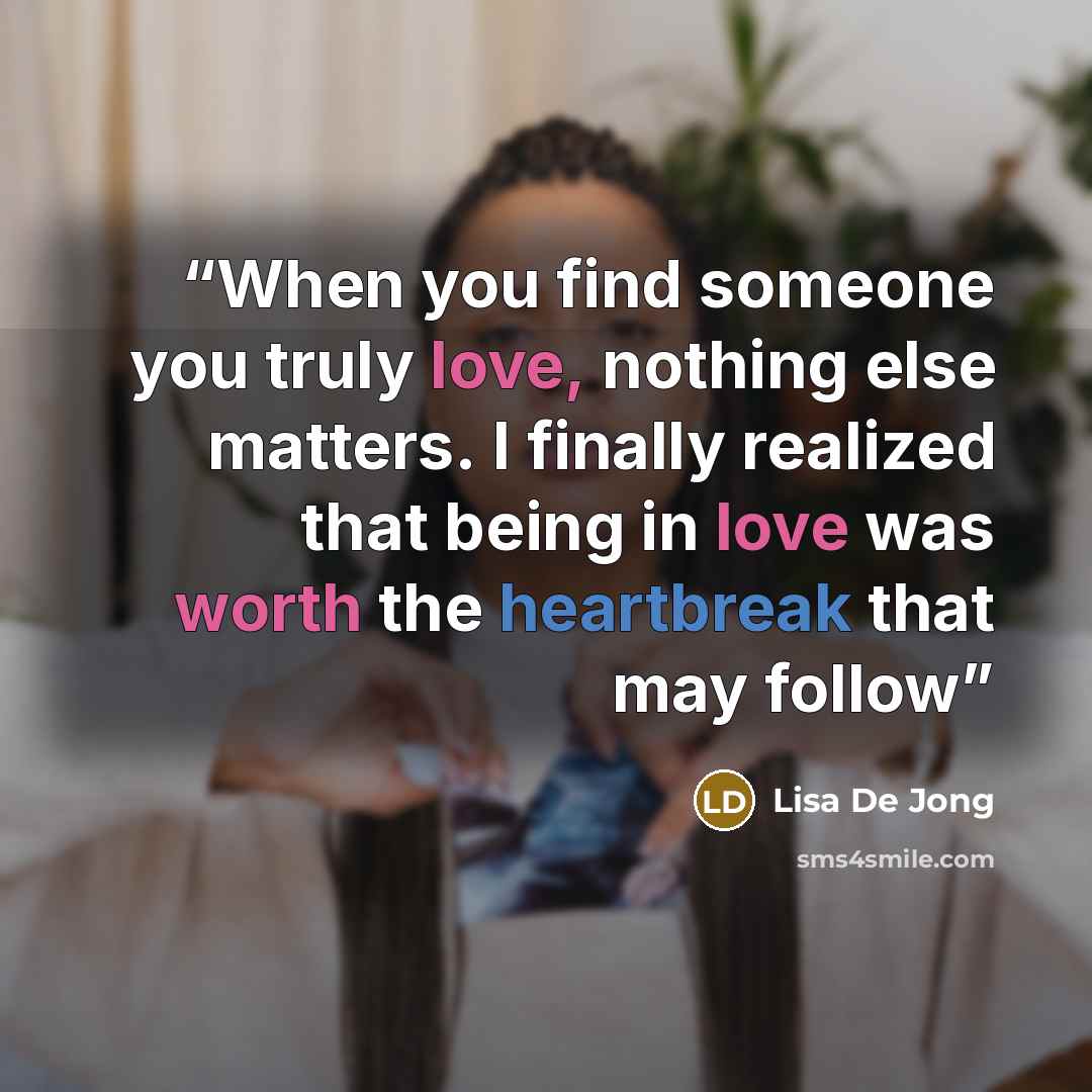 “When you find someone you truly love, nothing else matters. I finally realized that being in love was worth the heartbreak that may follow” quote by Lisa De Jong