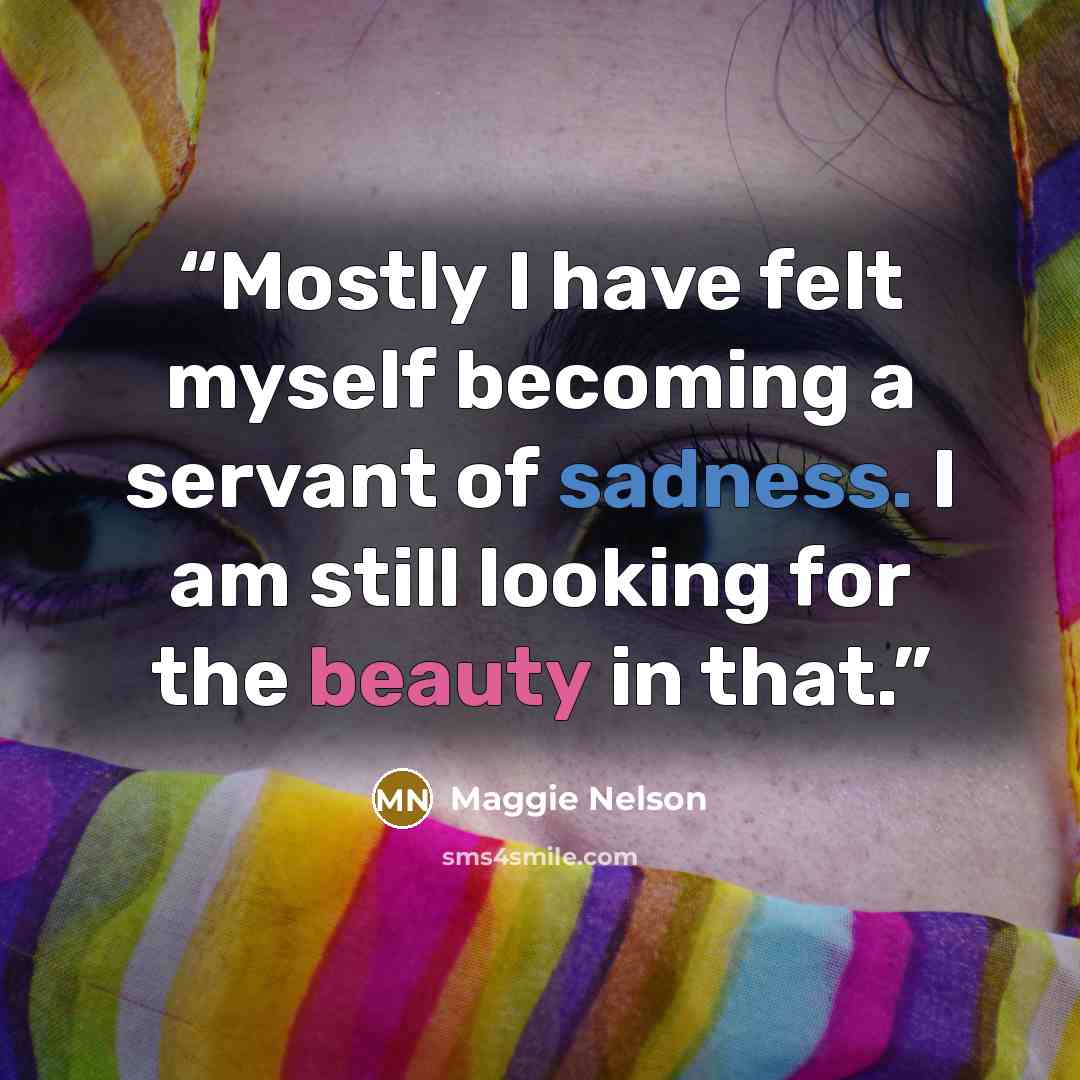 “Mostly I have felt myself becoming a servant of sadness. I am still looking for the beauty in that.” quote by Maggie Nelson