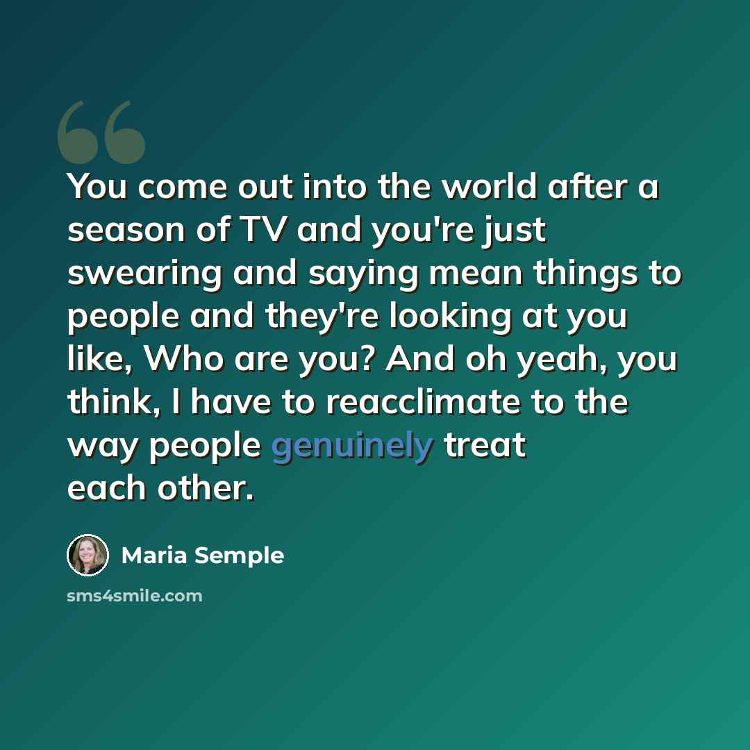 “You come out into the world after a season of TV and you're just swearing and saying mean things to people and they're looking at you like, Who are you? And oh yeah, you think, I have to reacclimate to the way people genuinely treat each other.” quote by Maria Semple