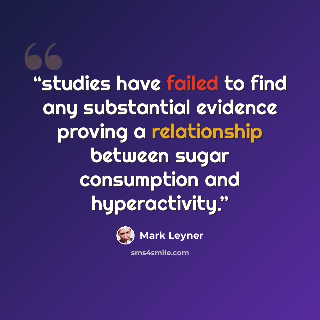 “studies have failed to find any substantial evidence proving a relationship between sugar consumption and hyperactivity.” quote by Mark Leyner