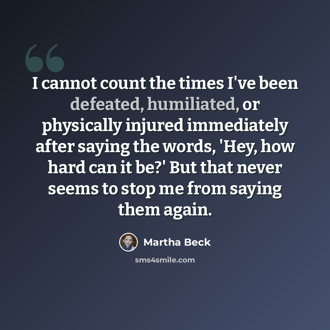 “I cannot count the times I've been defeated, humiliated, or physically injured immediately after saying the words, 'Hey, how hard can it be?' But that never seems to stop me from saying them again.” quote by Martha Beck