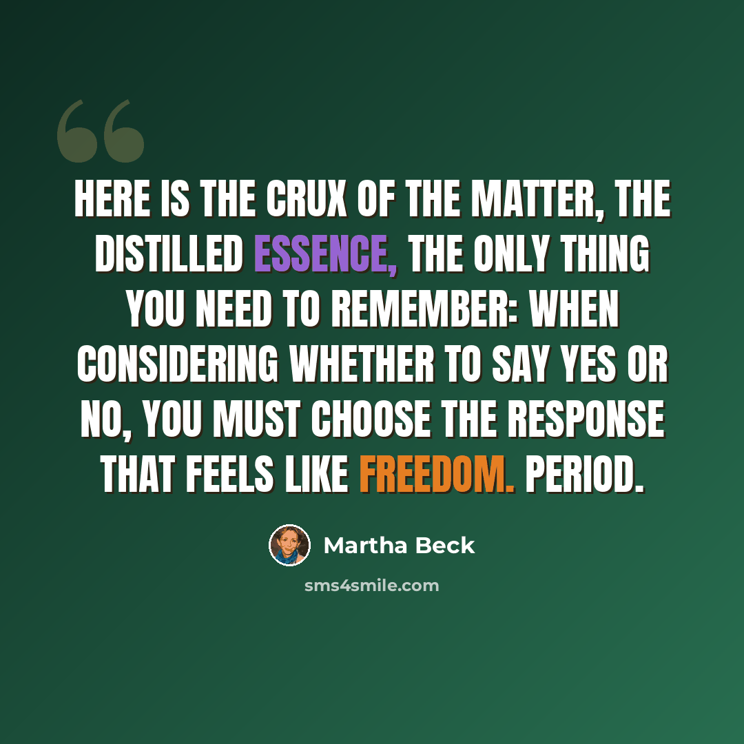 “Here is the crux of the matter, the distilled essence, the only thing you need to remember: When considering whether to say yes or no, you must choose the response that feels like freedom. Period.” quote by Martha Beck